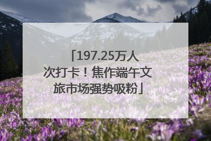 197.25万人次打卡！焦作端午文旅市场强势吸粉