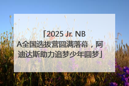 2025 Jr. NBA全国选拔营圆满落幕，阿迪达斯助力追梦少年圆梦