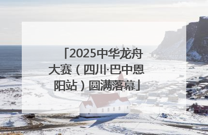 2025中华龙舟大赛（四川·巴中恩阳站）圆满落幕