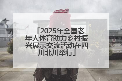 2025年全国老年人体育助力乡村振兴展示交流活动在四川北川举行