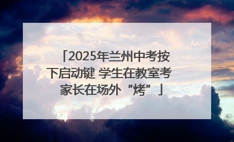 2025年兰州中考按下启动键 学生在教室考 家长在场外“烤”