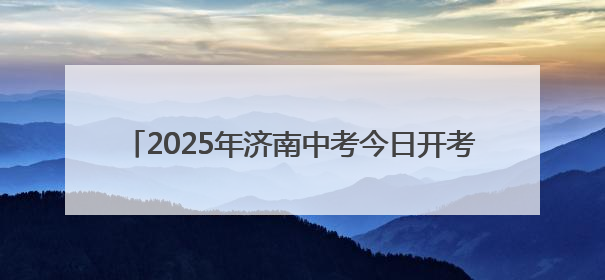 2025年济南中考今日开考，8.8万余名考生奔赴考场