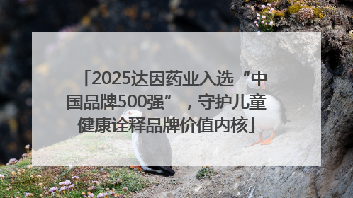 2025达因药业入选“中国品牌500强”，守护儿童健康诠释品牌价值内核