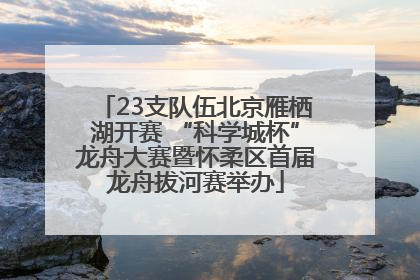 23支队伍北京雁栖湖开赛 “科学城杯”龙舟大赛暨怀柔区首届龙舟拔河赛举办