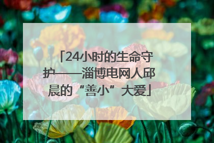 24小时的生命守护——淄博电网人邱晨的“善小”大爱