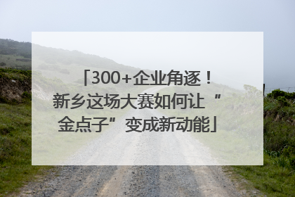 300+企业角逐！新乡这场大赛如何让“金点子”变成新动能