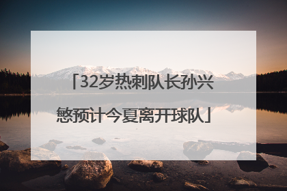 32岁热刺队长孙兴慜预计今夏离开球队