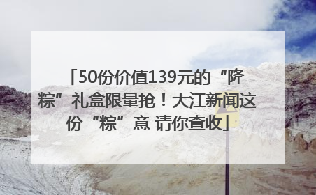50份价值139元的“隆粽”礼盒限量抢！大江新闻这份“粽”意 请你查收
