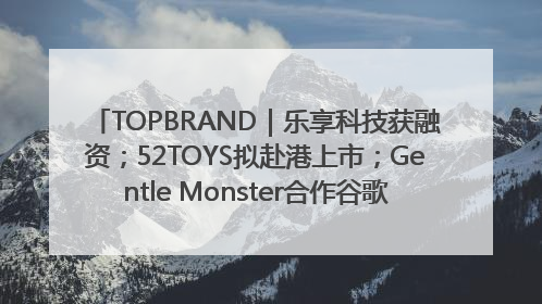 TOPBRAND｜乐享科技获融资；52TOYS拟赴港上市；Gentle Monster合作谷歌；Valentino传播官离职
